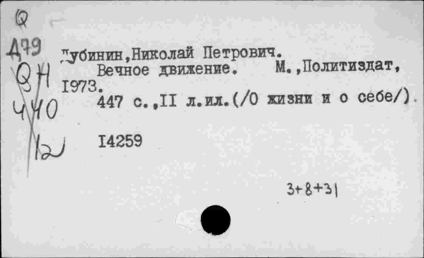 ﻿Д« Дубинин,Николай Петрович.
\Г) 11 ' Вечное движение. М..Политиздат, рП 1973.
Мо
Ы 14259
Вечное движение.
447 с.,11 л.ил.(/0 жизни и о себе/)
г<-а+ъ|